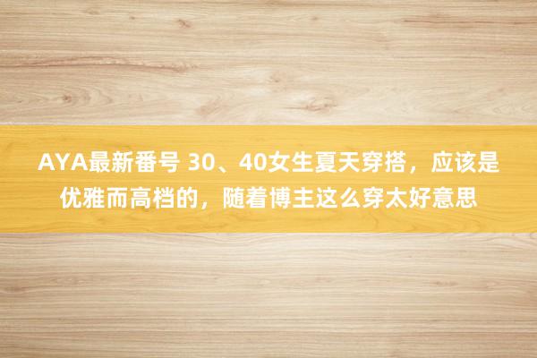 AYA最新番号 30、40女生夏天穿搭，应该是优雅而高档的，随着博主这么穿太好意思