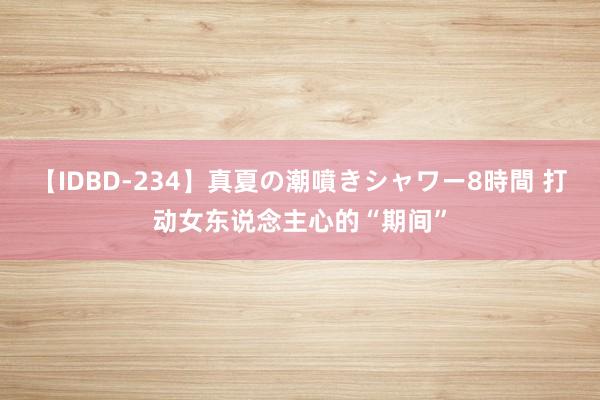 【IDBD-234】真夏の潮噴きシャワー8時間 打动女东说念主心的“期间”