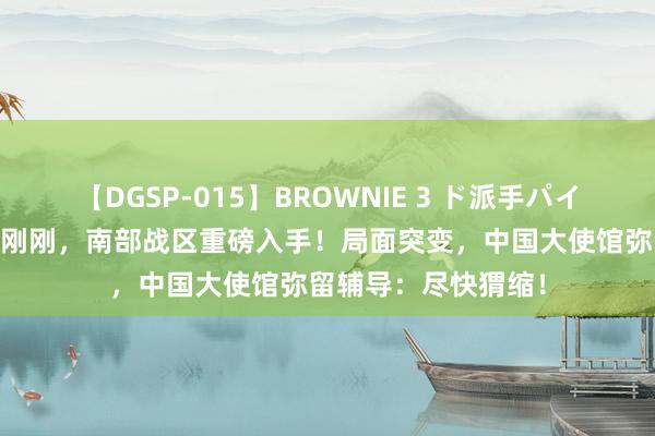 【DGSP-015】BROWNIE 3 ド派手パイパン強め黒ギャル 刚刚，南部战区重磅入手！局面突变，中国大使馆弥留辅导：尽快猬缩！