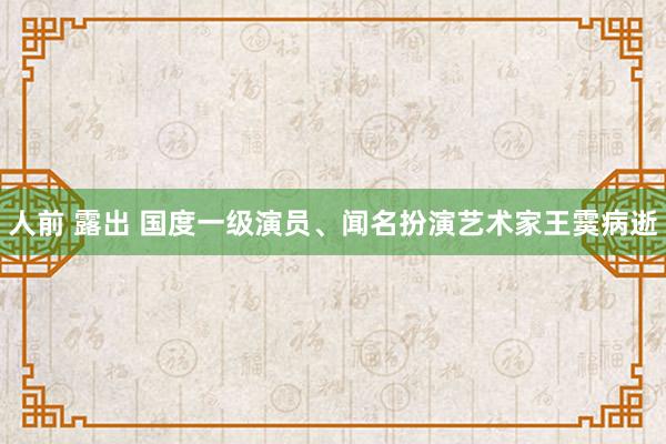 人前 露出 国度一级演员、闻名扮演艺术家王霙病逝