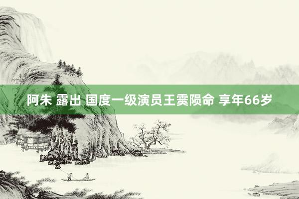 阿朱 露出 国度一级演员王霙陨命 享年66岁