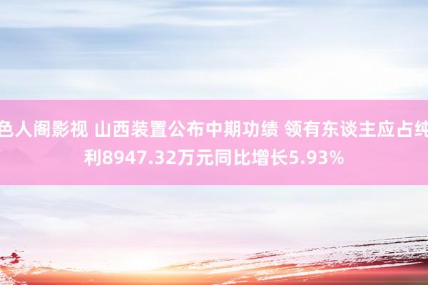 色人阁影视 山西装置公布中期功绩 领有东谈主应占纯利8947.32万元同比增长5.93%