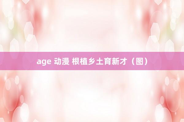 age 动漫 根植乡土育新才（图）