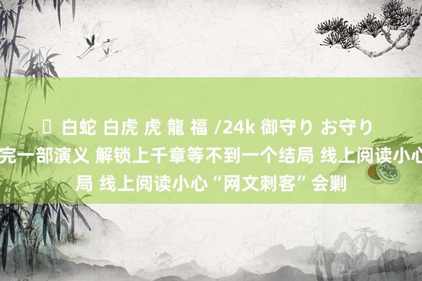 ✨白蛇 白虎 虎 龍 福 /24k 御守り お守り 充值700元还看不完一部演义 解锁上千章等不到一个结局 线上阅读小心“网文刺客”会剿