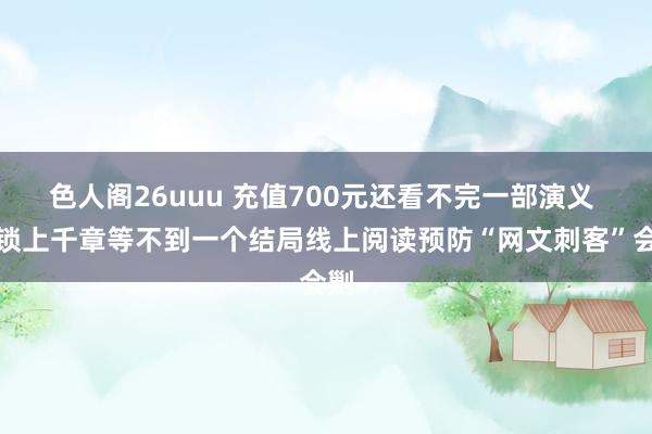 色人阁26uuu 充值700元还看不完一部演义 解锁上千章等不到一个结局线上阅读预防“网文刺客”会剿