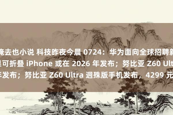 俺去也小说 科技昨夜今晨 0724：华为面向全球招聘新一批天才少年；苹果可折叠 iPhone 或在 2026 年发布；努比亚 Z60 Ultra 迥殊版手机发布，4299 元起