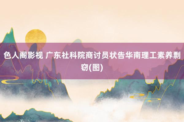 色人阁影视 广东社科院商讨员状告华南理工素养剽窃(图)