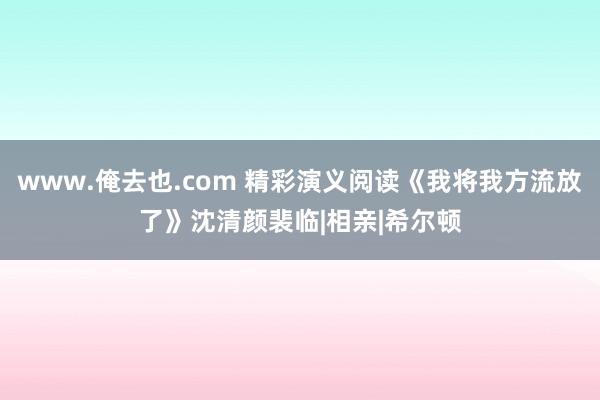 www.俺去也.com 精彩演义阅读《我将我方流放了》沈清颜裴临|相亲|希尔顿