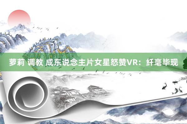 萝莉 调教 成东说念主片女星怒赞VR：纤毫毕现