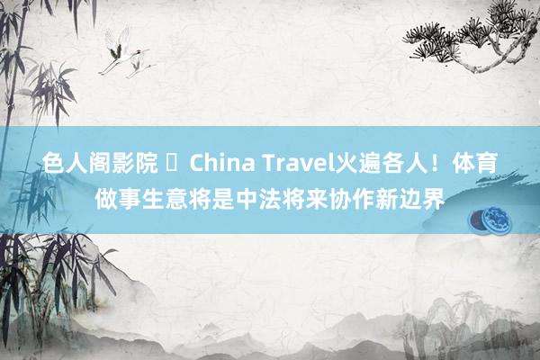 色人阁影院 ​China Travel火遍各人！体育做事生意将是中法将来协作新边界