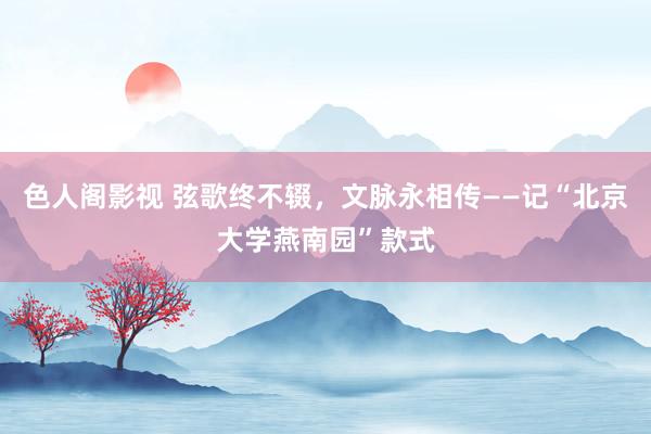 色人阁影视 弦歌终不辍，文脉永相传——记“北京大学燕南园”款式