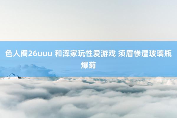 色人阁26uuu 和浑家玩性爱游戏 须眉惨遭玻璃瓶爆菊