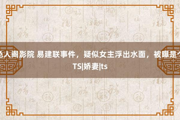 色人阁影院 易建联事件，疑似女主浮出水面，被曝是个TS|娇妻|ts